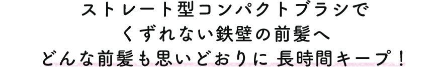 ストレート型コンパクトブラシでくずれない鉄壁の前髪へ どんな前髪も思いどおりに長時間キープ！