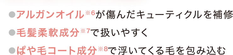 アルガンオイル(※6)が傷んだキューティクルを補修。毛髪柔軟成分(※7)で扱いやすく。ぱや毛コート成分(※8)で浮いてくる毛を包み込む